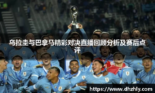 乌拉圭与巴拿马精彩对决直播回顾分析及赛后点评