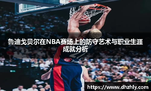 鲁迪戈贝尔在NBA赛场上的防守艺术与职业生涯成就分析